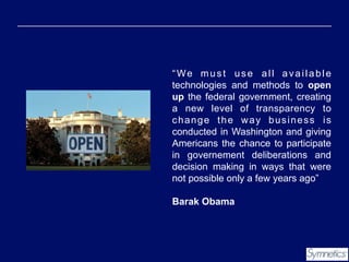 “We must use all available
technologies and methods to open
up the federal government, creating
a new level of transparency to
change the way business is
conducted in Washington and giving
Americans the chance to participate
in governement deliberations and
decision making in ways that were
not possible only a few years ago”
Barak Obama

 