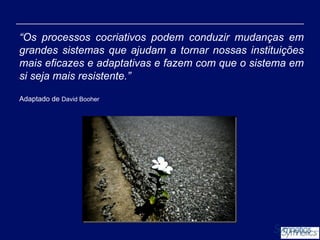 “Os processos cocriativos podem conduzir mudanças em
grandes sistemas que ajudam a tornar nossas instituições
mais eficazes e adaptativas e fazem com que o sistema em
si seja mais resistente.”
Adaptado de David Booher

 