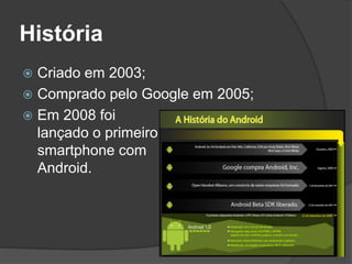 História 
 Criado em 2003; 
 Comprado pelo Google em 2005; 
 Em 2008 foi 
lançado o primeiro 
smartphone com 
Android. 
 