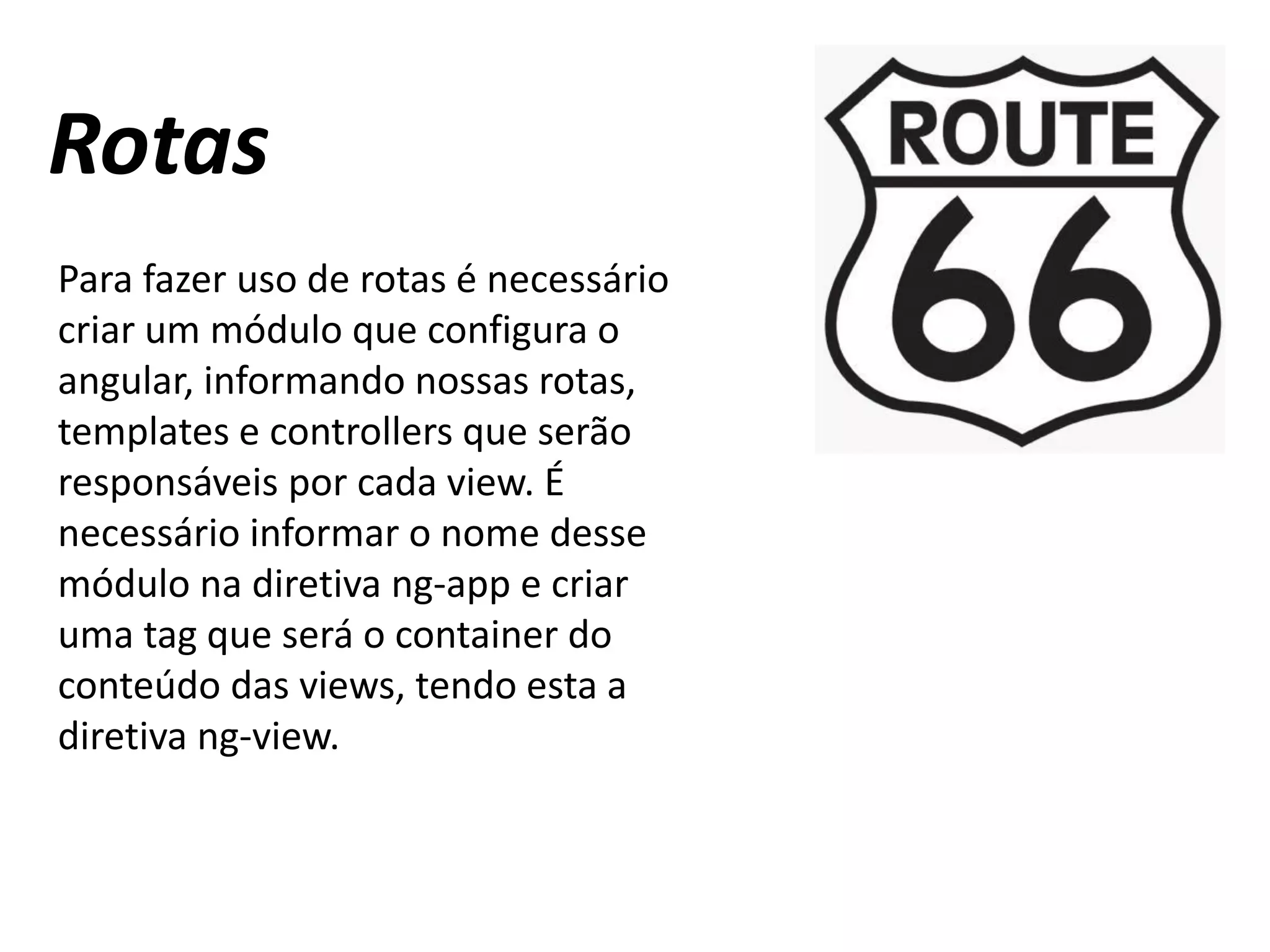 Rotas
Para fazer uso de rotas é necessário
criar um módulo que configura o
angular, informando nossas rotas,
templates e controllers que serão
responsáveis por cada view. É
necessário informar o nome desse
módulo na diretiva ng-app e criar
uma tag que será o container do
conteúdo das views, tendo esta a
diretiva ng-view.