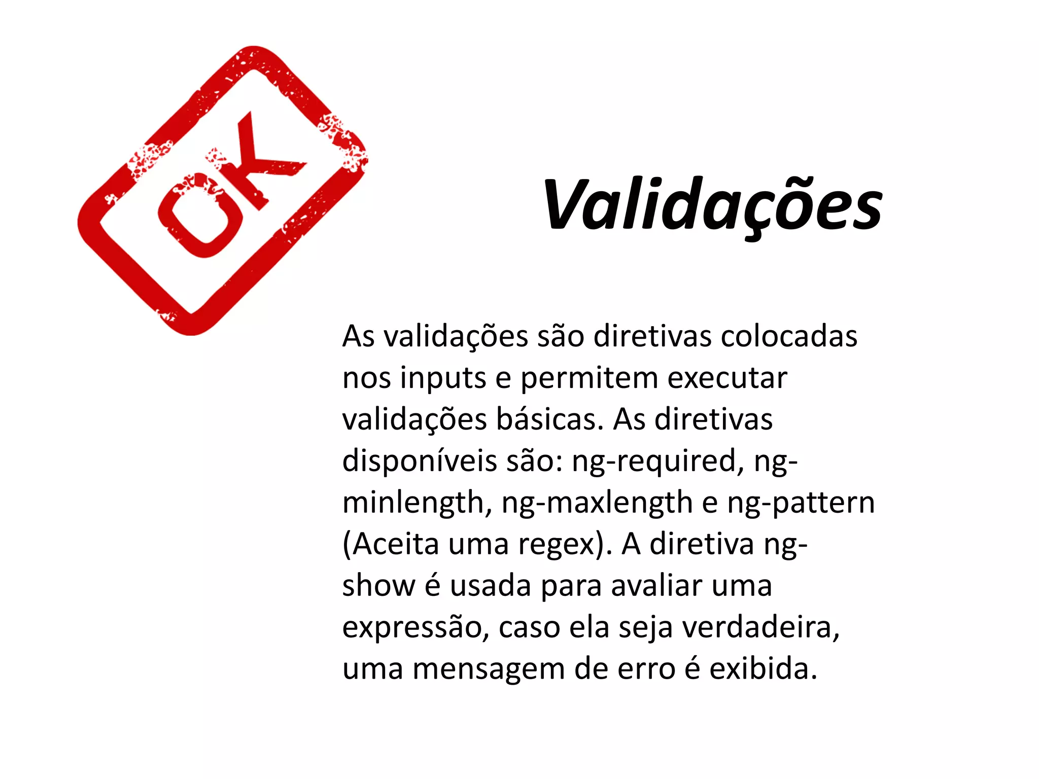 Validações
As validações são diretivas colocadas
nos inputs e permitem executar
validações básicas. As diretivas
disponíveis são: ng-required, ng-
minlength, ng-maxlength e ng-pattern
(Aceita uma regex). A diretiva ng-
show é usada para avaliar uma
expressão, caso ela seja verdadeira,
uma mensagem de erro é exibida.