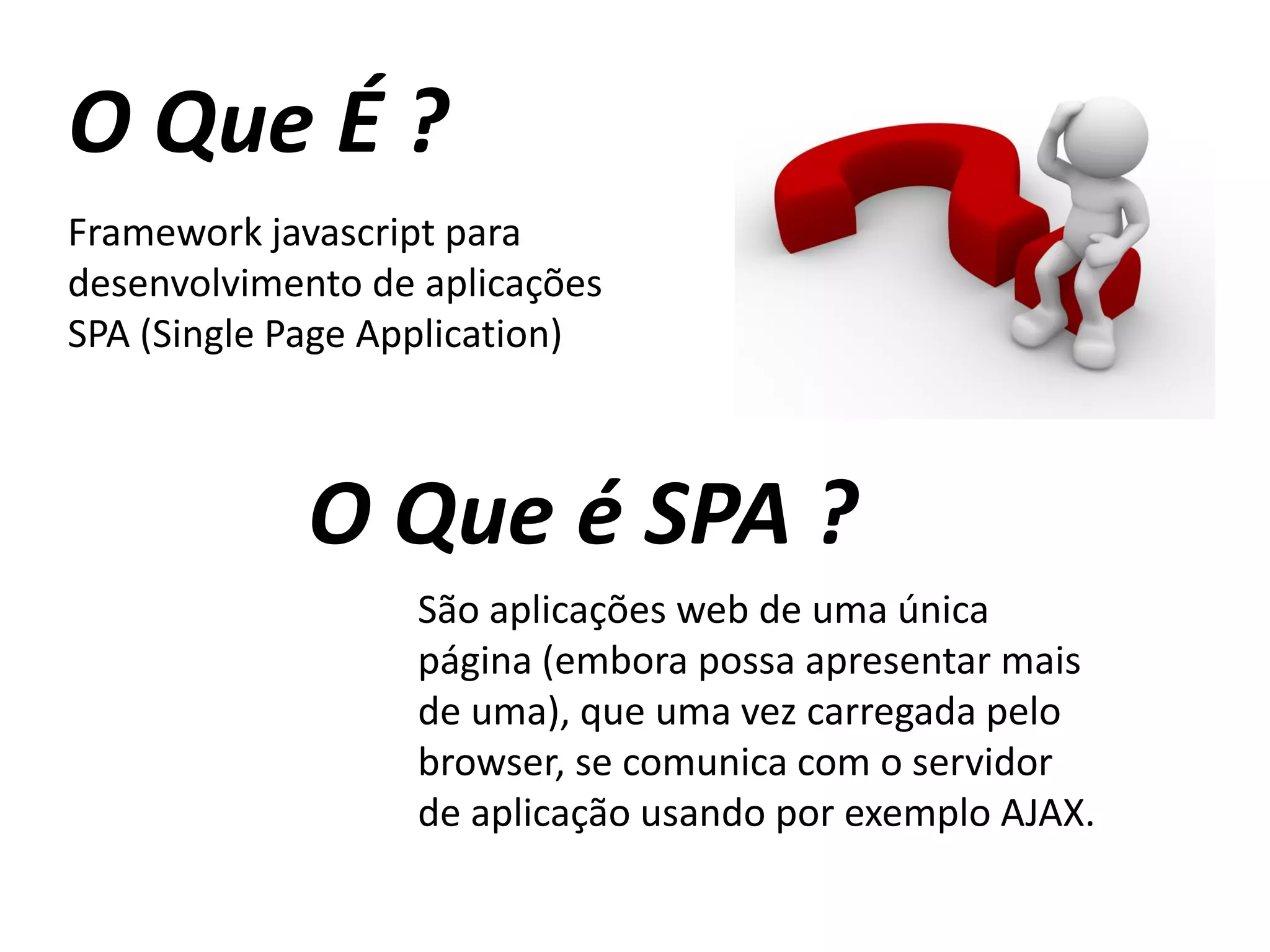 O Que É ?
Framework javascript para
desenvolvimento de aplicações
SPA (Single Page Application)
O Que é SPA ?
São aplicações web de uma única
página (embora possa apresentar mais
de uma), que uma vez carregada pelo
browser, se comunica com o servidor
de aplicação usando por exemplo AJAX.