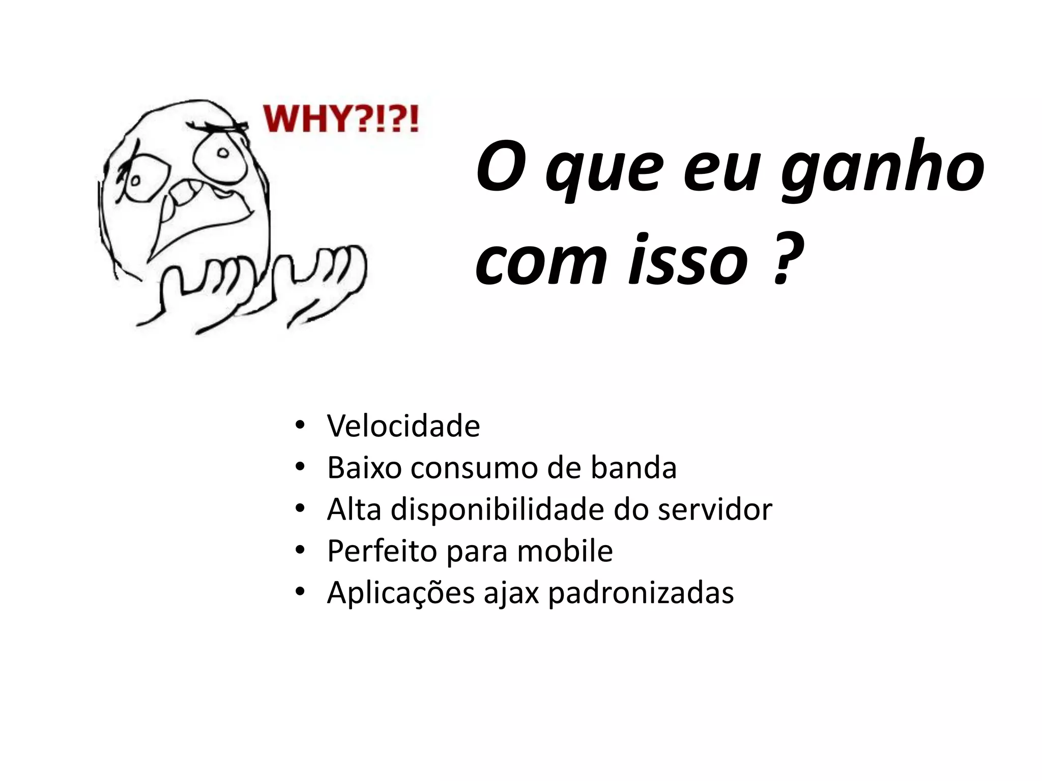O que eu ganho
com isso ?
• Velocidade
• Baixo consumo de banda
• Alta disponibilidade do servidor
• Perfeito para mobile
• Aplicações ajax padronizadas