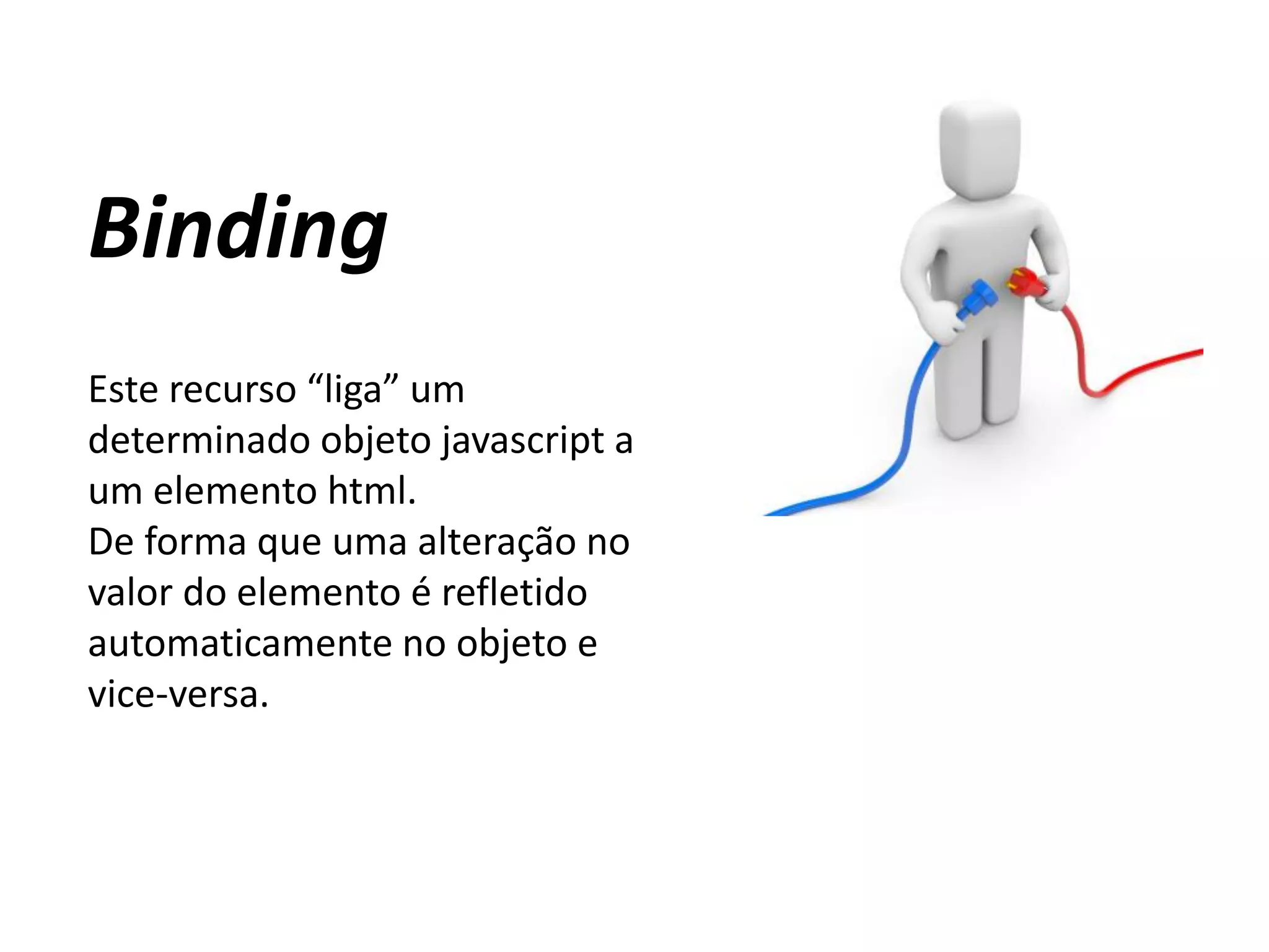 Binding
Este recurso “liga” um
determinado objeto javascript a
um elemento html.
De forma que uma alteração no
valor do elemento é refletido
automaticamente no objeto e
vice-versa.