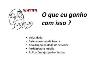 O que eu ganho
com isso ?
• Velocidade
• Baixo consumo de banda
• Alta disponibilidade do servidor
• Perfeito para mobile
• Aplicações ajax padronizadas
 