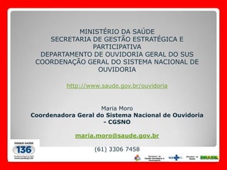 MINISTÉRIO DA SAÚDE
    SECRETARIA DE GESTÃO ESTRATÉGICA E
               PARTICIPATIVA
  DEPARTAMENTO DE OUVIDORIA GERAL DO SUS
 COORDENAÇÃO GERAL DO SISTEMA NACIONAL DE
                OUVIDORIA

          http://www.saude.gov.br/ouvidoria



                    Maria Moro
Coordenadora Geral do Sistema Nacional de Ouvidoria
                     - CGSNO

             maria.moro@saude.gov.br

                   (61) 3306 7458
 