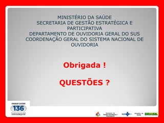 MINISTÉRIO DA SAÚDE
   SECRETARIA DE GESTÃO ESTRATÉGICA E
              PARTICIPATIVA
 DEPARTAMENTO DE OUVIDORIA GERAL DO SUS
COORDENAÇÃO GERAL DO SISTEMA NACIONAL DE
               OUVIDORIA



            Obrigada !

           QUESTÕES ?
 