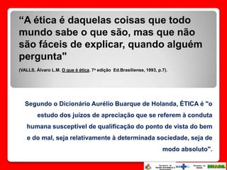 “A ética é daquelas coisas que todo
mundo sabe o que são, mas que não
são fáceis de explicar, quando alguém
pergunta"
(VALLS, Álvaro L.M. O que é ética. 7a edição Ed.Brasiliense, 1993, p.7).




  Segundo o Dicionário Aurélio Buarque de Holanda, ÉTICA é "o
        estudo dos juízos de apreciação que se referem à conduta
   humana susceptível de qualificação do ponto de vista do bem
   e do mal, seja relativamente à determinada sociedade, seja de
                                                                     modo absoluto".
 