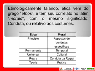 Etimologicamente falando, ética vem do
grego "ethos", e tem seu correlato no latim
"morale", com o mesmo significado:
Conduta, ou relativo aos costumes.

           Ética            Moral
          Princípio     Aspectos de
                          condutas
                         específicas
         Permanente       Temporal
          Universal        Cultural
           Regra      Conduta da Regra
           Teoria          Prática
 