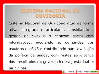 SISTEMA NACIONAL DE
           OUVIDORIA
Sistema Nacional de Ouvidoria atua de forma
ativa, integrada e articulada, subsidiando a
gestão do SUS e o controle social com
informações,   mediando   as   demandas   dos
usuários do SUS e contribuindo para avaliação
da política de saúde, com vistas ao alcance
dos resultados do governo federal, estadual e
municipal.
 