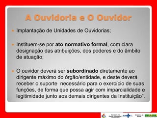 A Ouvidoria e O Ouvidor
   Implantação de Unidades de Ouvidorias;

   Instituem-se por ato normativo formal, com clara
    designação das atribuições, dos poderes e do âmbito
    de atuação;

   O ouvidor deverá ser subordinado diretamente ao
    dirigente máximo do órgão/entidade, e deste deverá
    receber o suporte necessário para o exercício de suas
    funções, de forma que possa agir com imparcialidade e
    legitimidade junto aos demais dirigentes da Instituição”.
 
