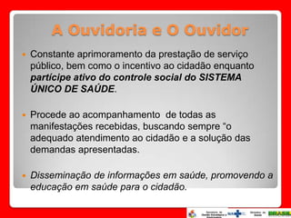 A Ouvidoria e O Ouvidor
   Constante aprimoramento da prestação de serviço
    público, bem como o incentivo ao cidadão enquanto
    partícipe ativo do controle social do SISTEMA
    ÚNICO DE SAÚDE.

   Procede ao acompanhamento de todas as
    manifestações recebidas, buscando sempre “o
    adequado atendimento ao cidadão e a solução das
    demandas apresentadas.

   Disseminação de informações em saúde, promovendo a
    educação em saúde para o cidadão.
 