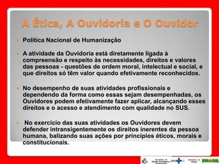 A Ética, A Ouvidoria e O Ouvidor
   Política Nacional de Humanização

   A atividade da Ouvidoria está diretamente ligada à
    compreensão e respeito às necessidades, direitos e valores
    das pessoas - questões de ordem moral, intelectual e social, e
    que direitos só têm valor quando efetivamente reconhecidos.

   No desempenho de suas atividades profissionais e
    dependendo da forma como essas sejam desempenhadas, os
    Ouvidores podem efetivamente fazer aplicar, alcançando esses
    direitos e o acesso e atendimento com qualidade no SUS.

   No exercício das suas atividades os Ouvidores devem
    defender intransigentemente os direitos inerentes da pessoa
    humana, balizando suas ações por princípios éticos, morais e
    constitucionais.
 