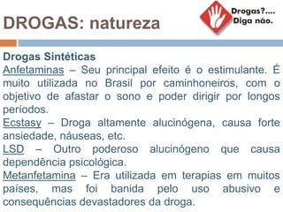 DROGAS: natureza
Drogas Sintéticas
Anfetaminas – Seu principal efeito é o estimulante. É
muito utilizada no Brasil por caminhoneiros, com o
objetivo de afastar o sono e poder dirigir por longos
períodos.
Ecstasy – Droga altamente alucinógena, causa forte
ansiedade, náuseas, etc.
LSD – Outro poderoso alucinógeno que causa
dependência psicológica.
Metanfetamina – Era utilizada em terapias em muitos
países, mas foi banida pelo uso abusivo e
consequências devastadores da droga.
 