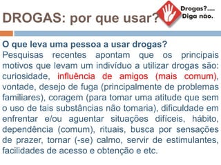 DROGAS: por que usar?
O que leva uma pessoa a usar drogas?
Pesquisas recentes apontam que os principais
motivos que levam um indivíduo a utilizar drogas são:
curiosidade, influência de amigos (mais comum),
vontade, desejo de fuga (principalmente de problemas
familiares), coragem (para tomar uma atitude que sem
o uso de tais substâncias não tomaria), dificuldade em
enfrentar e/ou aguentar situações difíceis, hábito,
dependência (comum), rituais, busca por sensações
de prazer, tornar (-se) calmo, servir de estimulantes,
facilidades de acesso e obtenção e etc.
 