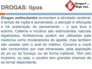 DROGAS: tipos
Drogas estimulantes aumentam a atividade cerebral:
o tempo de vigília é aumentado, a atenção é reforçada
e há aceleração do pensamento – o que leva à
euforia. Cafeína e nicotina são estimulantes naturais
legalizados. Anfetaminas podem ser utilizadas pela
medicina como moderadores do apetite, mas também
são usadas sem o aval do médico. Cocaína e crack
são consumidos por vias intranasais, pela aspiração
do pó ou da fumaça, ou de forma injetável. Têm alto
tropismo, ou seja, o usuário tem grandes chances de
se tornar dependente.
 