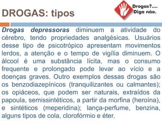 DROGAS: tipos
Drogas depressoras diminuem a atividade do
cérebro, tendo propriedades analgésicas. Usuários
desse tipo de psicotrópico apresentam movimentos
lerdos, a atenção e o tempo de vigília diminuem. O
álcool é uma substância lícita, mas o consumo
frequente e prolongado pode levar ao vício e a
doenças graves. Outro exemplos dessas drogas são
os benzodiazepínicos (tranquilizantes ou calmantes);
os opiáceos, que podem ser naturais, extraídos da
papoula, semissintéticos, a partir da morfina (heroína),
e sintéticos (meperidina); lança-perfume, benzina,
alguns tipos de cola, clorofórmio e éter.
 