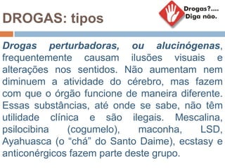 DROGAS: tipos
Drogas perturbadoras, ou alucinógenas,
frequentemente causam ilusões visuais e
alterações nos sentidos. Não aumentam nem
diminuem a atividade do cérebro, mas fazem
com que o órgão funcione de maneira diferente.
Essas substâncias, até onde se sabe, não têm
utilidade clínica e são ilegais. Mescalina,
psilocibina (cogumelo), maconha, LSD,
Ayahuasca (o “chá” do Santo Daime), ecstasy e
anticonérgicos fazem parte deste grupo.
 