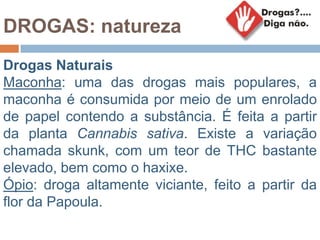 DROGAS: natureza
Drogas Naturais
Maconha: uma das drogas mais populares, a
maconha é consumida por meio de um enrolado
de papel contendo a substância. É feita a partir
da planta Cannabis sativa. Existe a variação
chamada skunk, com um teor de THC bastante
elevado, bem como o haxixe.
Ópio: droga altamente viciante, feito a partir da
flor da Papoula.
 
