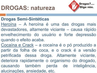 DROGAS: natureza
Drogas Semi-Sintéticas
Heroína – A heroína é uma das drogas mais
devastadores, altamente viciante – causa rápido
envelhecimento do usuário e forte depressão
quando o efeito acaba.
Cocaína e Crack – a cocaína é o pó produzido a
partir da folha de coca, e o crack é a versão
petrificada dessa droga. Altamente viciante,
deteriora rapidamente o organismo do drogado,
causando também perda de inteligência,
alucinações, ansiedade, etc.
 