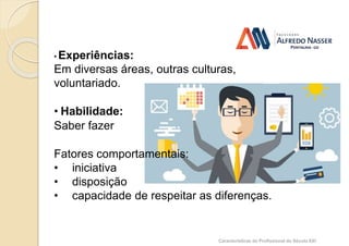 Competência
• Experiências:
Em diversas áreas, outras culturas,
voluntariado.
• Habilidade:
Saber fazer
Fatores comportamentais:
• iniciativa
• disposição
• capacidade de respeitar as diferenças.
Características do Profissional do Século XXI
 