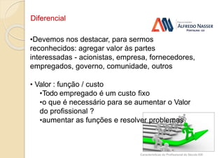 Diferencial
Características do Profissional do Século XXI
•Devemos nos destacar, para sermos
reconhecidos: agregar valor às partes
interessadas - acionistas, empresa, fornecedores,
empregados, governo, comunidade, outros
• Valor : função / custo
•Todo empregado é um custo fixo
•o que é necessário para se aumentar o Valor
do profissional ?
•aumentar as funções e resolver problemas
 