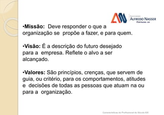 Alinhamento dos valores da(o)
profissional e da empresa
•Missão: Deve responder o que a
organização se propõe a fazer, e para quem.
•Visão: É a descrição do futuro desejado
para a empresa. Reflete o alvo a ser
alcançado.
•Valores: São princípios, crenças, que servem de
guia, ou critério, para os comportamentos, atitudes
e decisões de todas as pessoas que atuam na ou
para a organização.
Características do Profissional do Século XXI
 