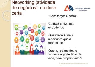 Networking (atividade
de negócios): na dose
certa
Características do Profissional do Século
XXI
•“Sem forçar a barra”
•Cultivar amizades
verdadeiras
•Qualidade é mais
importante que a
quantidade
•Quem, realmente, te
conhece e pode falar de
você, com propriedade ?
 