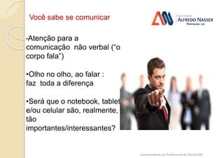 Você sabe se comunicar ?
Características do Profissional do Século XXI
•Atenção para a
comunicação não verbal (“o
corpo fala”)
•Olho no olho, ao falar :
faz toda a diferença
•Será que o notebook, tablet
e/ou celular são, realmente,
tão
importantes/interessantes?
 