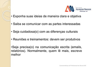 Comunicação: você sabe se comunicar ?
Características do Profissional do Século XXI
• Exponha suas ideias de maneira clara e objetiva
• Saiba se comunicar com as partes interessadas
• Seja cuidadosa(o) com as diferenças culturais
• Reuniões e treinamentos: devem ser produtivos
•Seja precisa(o) na comunicação escrita (emails,
relatórios). Normalmente, quem lê mais, escreve
melhor
 