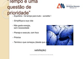 Características do Profissional do Século XXI
“Tempo é uma
questão de
prioridade”
- Equilíbrio : há tempo para tudo – acredite !
- Simplifique a sua vida
- Não gaste energia,
sem necessidade
- Planeje e execute, com foco
- Priorize
- Termine o que começou (desde que com
satisfação)
 