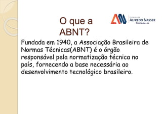 O que a
ABNT?
Fundada em 1940, a Associação Brasileira de
Normas Técnicas(ABNT) é o órgão
responsável pela normatização técnica no
país, fornecendo a base necessária ao
desenvolvimento tecnológico brasileiro.
 