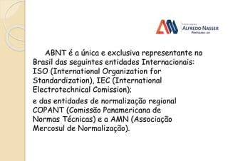 ABNT é a única e exclusiva representante no
Brasil das seguintes entidades Internacionais:
ISO (International Organization for
Standardization), IEC (International
Electrotechnical Comission);
e das entidades de normalização regional
COPANT (Comissão Panamericana de
Normas Técnicas) e a AMN (Associação
Mercosul de Normalização).
 