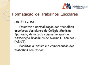 Formatação de Trabalhos Escolares
OBJETIVOS:
Orientar a normalização dos trabalhos
escolares dos alunos do Colégio Marista
Ipanema, de acordo com as normas da
Associação Brasileira de Normas Técnicas -
(ABNT);
Facilitar a leitura e a compreensão dos
trabalhos realizados.
 