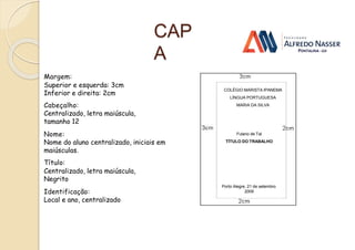 CAP
A
Margem:
Superior e esquerda: 3cm
Inferior e direita: 2cm
Cabeçalho:
Centralizado, letra maiúscula,
tamanho 12
Nome:
Nome do aluno centralizado, iniciais em
maiúsculas.
Título:
Centralizado, letra maiúscula,
Negrito
Identificação:
Local e ano, centralizado
Fulano de Tal
TÍTULO DO TRABALHO
Porto Alegre, 21 de setembro
2009
COLÉGIO MARISTA IPANEMA
LÍNGUA PORTUGUESA
MARIA DA SILVA
 