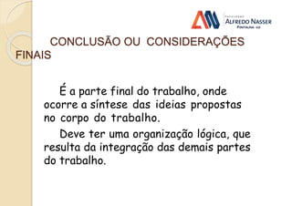 CONCLUSÃO OU CONSIDERAÇÕES
FINAIS
É a parte final do trabalho, onde
ocorre a síntese das ideias propostas
no corpo do trabalho.
Deve ter uma organização lógica, que
resulta da integração das demais partes
do trabalho.
 