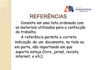 REFERÊNCIAS
Consiste em uma lista ordenada com
os materiais utilizados para a confecção
do trabalho.
A referência permite a correta
indicação de um documento, no todo ou
em parte, não importando em que
suporte esteja (livro, jornal, revista,
internet, e etc).
 