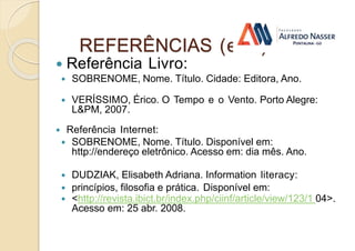 REFERÊNCIAS (ex.:)
 Referência Livro:
 SOBRENOME, Nome. Título. Cidade: Editora, Ano.
 VERÍSSIMO, Érico. O Tempo e o Vento. Porto Alegre:
L&PM, 2007.
 Referência Internet:
 SOBRENOME, Nome. Título. Disponível em:
http://endereço eletrônico. Acesso em: dia mês. Ano.
 DUDZIAK, Elisabeth Adriana. Information literacy:
 princípios, filosofia e prática. Disponível em:
 <http://revista.ibict.br/index.php/ciinf/article/view/123/1 04>.
Acesso em: 25 abr. 2008.
 
