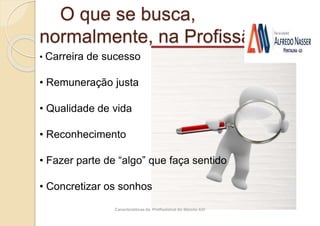 Características do Profissional do Século XXI
O que se busca,
normalmente, na Profissão?
• Carreira de sucesso
• Remuneração justa
• Qualidade de vida
• Reconhecimento
• Fazer parte de “algo” que faça sentido
• Concretizar os sonhos
 