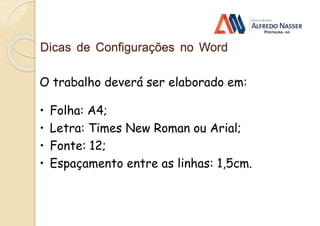 Dicas de Configurações no Word
O trabalho deverá ser elaborado em:
• Folha: A4;
• Letra: Times New Roman ou Arial;
• Fonte: 12;
• Espaçamento entre as linhas: 1,5cm.
 