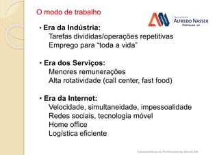 O modo de trabalho
• Era da Indústria:
Tarefas divididas/operações repetitivas
Emprego para “toda a vida”
• Era dos Serviços:
Menores remunerações
Alta rotatividade (call center, fast food)
• Era da Internet:
Velocidade, simultaneidade, impessoalidade
Redes sociais, tecnologia móvel
Home office
Logística eficiente
Características do Profissional do Século XXI
 