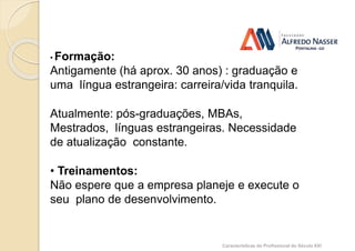 Competência
• Formação:
Antigamente (há aprox. 30 anos) : graduação e
uma língua estrangeira: carreira/vida tranquila.
Atualmente: pós-graduações, MBAs,
Mestrados, línguas estrangeiras. Necessidade
de atualização constante.
• Treinamentos:
Não espere que a empresa planeje e execute o
seu plano de desenvolvimento.
Características do Profissional do Século XXI
 