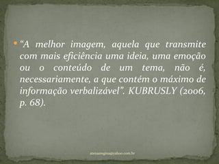  “A melhor imagem, aquela que transmite
 com mais eficiência uma ideia, uma emoção
 ou o conteúdo de um tema, não é,
 necessariamente, a que contém o máximo de
 informação verbalizável”. KUBRUSLY (2006,
 p. 68).




                atenasregina@yahoo.com.br
 