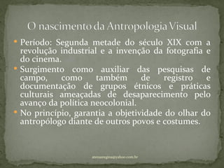 Período: Segunda metade do século XIX com a
  revolução industrial e a invenção da fotografia e
  do cinema.
 Surgimento como auxiliar das pesquisas de
  campo,    como      também      de    registro  e
  documentação de grupos étnicos e práticas
  culturais ameaçadas de desaparecimento pelo
  avanço da política neocolonial.
 No princípio, garantia a objetividade do olhar do
  antropólogo diante de outros povos e costumes.


                    atenasregina@yahoo.com.br
 