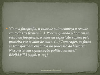  “Com a fotografia, o valor de culto começa a recuar,
 em todas as frentes (...). Porém, quando o homem se
 retira da fotografia, o valor da exposição supera pela
 primeira vez o valor de culto. (...) Com Atget, as fotos
 se transformam em autos no processo da história.
 Nisso está sua significação política latente.”
 BENJAMIM (1996, p. 174).



                      atenasregina@yahoo.com.br
 