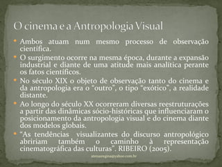  Ambos atuam num mesmo processo de observação
    científica.
   O surgimento ocorre na mesma época, durante a expansão
    industrial e diante de uma atitude mais analítica perante
    os fatos científicos.
   No século XIX o objeto de observação tanto do cinema e
    da antropologia era o “outro”, o tipo “exótico”, a realidade
    distante.
   Ao longo do século XX ocorreram diversas reestruturações
    a partir das dinâmicas sócio-históricas que influenciaram o
    posicionamento da antropologia visual e do cinema diante
    dos modelos globais.
   “As tendências visualizantes do discurso antropológico
    abririam também o caminho à representação
    cinematográfica das culturas”. RIBEIRO (2005).
                          atenasregina@yahoo.com.br
 