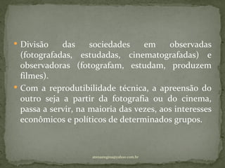  Divisão    das     sociedades    em     observadas
  (fotografadas, estudadas, cinematografadas) e
  observadoras (fotografam, estudam, produzem
  filmes).
 Com a reprodutibilidade técnica, a apreensão do
  outro seja a partir da fotografia ou do cinema,
  passa a servir, na maioria das vezes, aos interesses
  econômicos e políticos de determinados grupos.



                     atenasregina@yahoo.com.br
 