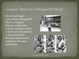  Os antropólogos
 culturalistas Margareth
 Mead e Gregory
 Bateson realizaram
 valiosos registros sobre
 o modo de vida balinês
 e documentaram
 diversos aspectos do
 cotidiano dos seus
 habitantes.


                            atenasregina@yahoo.com.br
 