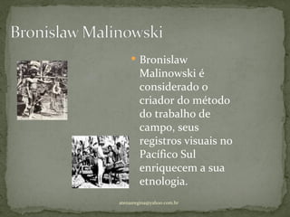  Bronislaw
        Malinowski é
        considerado o
        criador do método
        do trabalho de
        campo, seus
        registros visuais no
        Pacífico Sul
        enriquecem a sua
        etnologia.
atenasregina@yahoo.com.br
 