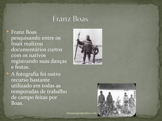  Franz Boas
  pesquisando entre os
  Inuit realizou
  documentários curtos
  com os nativos
  registrando suas danças
  e festas.
 A fotografia foi outro
  recurso bastante
  utilizado em todas as
  temporadas de trabalho
  de campo feitas por
  Boas.
                        atenasregina@yahoo.com.br
 